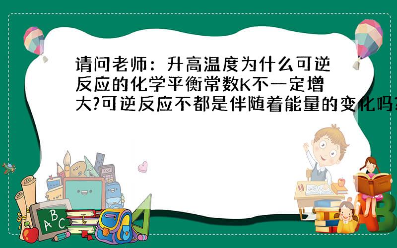 请问老师：升高温度为什么可逆反应的化学平衡常数K不一定增大?可逆反应不都是伴随着能量的变化吗?