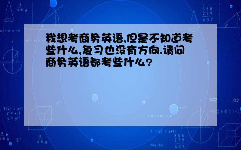 我想考商务英语,但是不知道考些什么,复习也没有方向.请问商务英语都考些什么?