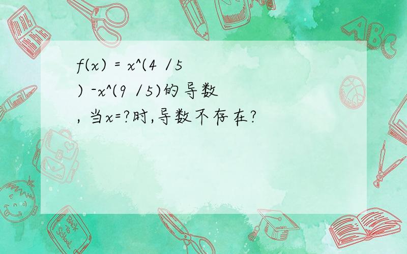 f(x) = x^(4 /5) -x^(9 /5)的导数, 当x=?时,导数不存在?