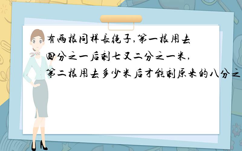 有两根同样长绳子,第一根用去四分之一后剩七又二分之一米,第二根用去多少米后才能剩原来的八分之三?