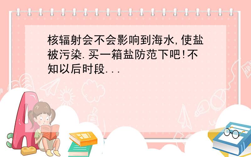 核辐射会不会影响到海水,使盐被污染.买一箱盐防范下吧!不知以后时段...