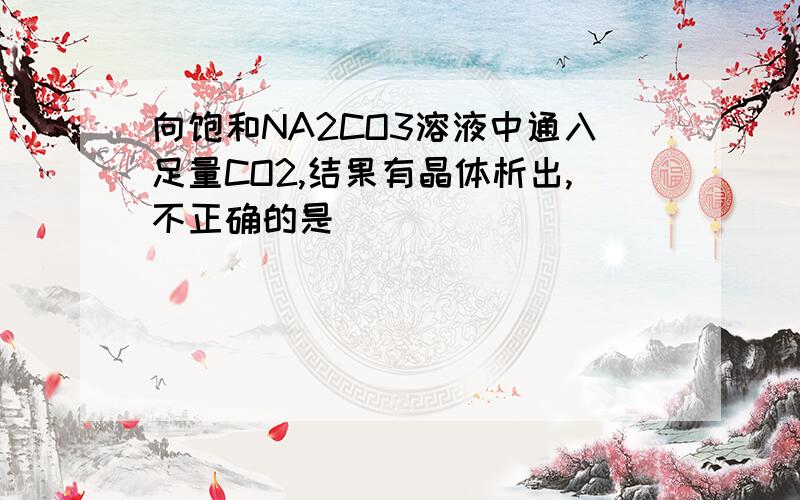 向饱和NA2CO3溶液中通入足量CO2,结果有晶体析出,不正确的是()