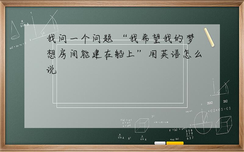 我问一个问题 “我希望我的梦想房间能建在船上”用英语怎么说