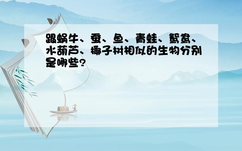 跟蜗牛、蚕、鱼、青蛙、鸳鸯、水葫芦、椰子树相似的生物分别是哪些?