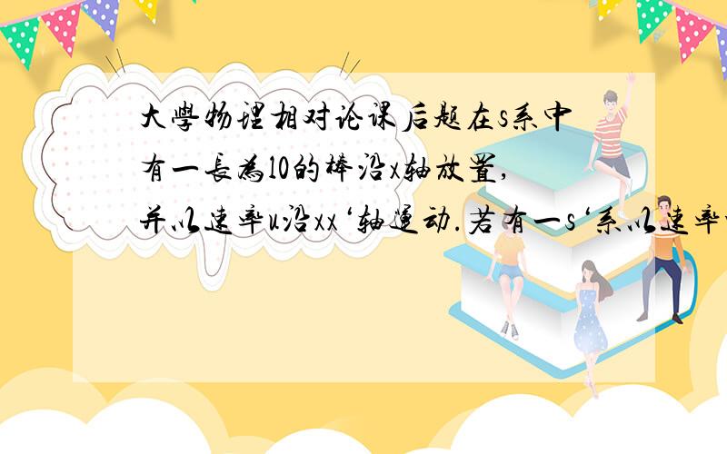 大学物理相对论课后题在s系中有一长为l0的棒沿x轴放置,并以速率u沿xx‘轴运动.若有一s‘系以速率v相对s系沿xx‘轴