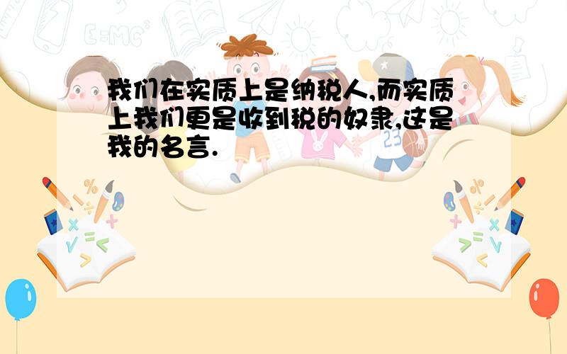 我们在实质上是纳税人,而实质上我们更是收到税的奴隶,这是我的名言.