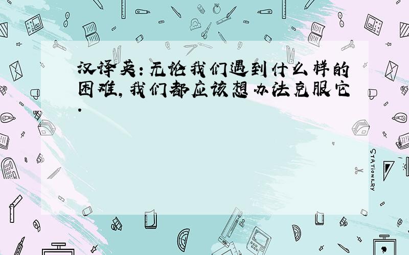 汉译英：无论我们遇到什么样的困难,我们都应该想办法克服它.