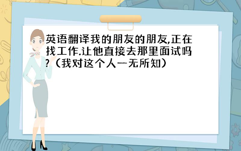 英语翻译我的朋友的朋友,正在找工作.让他直接去那里面试吗?（我对这个人一无所知）