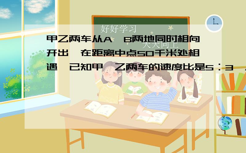 甲乙两车从A、B两地同时相向开出,在距离中点50千米处相遇,已知甲、乙两车的速度比是5：3,A、B两地间的路撑是多少千米