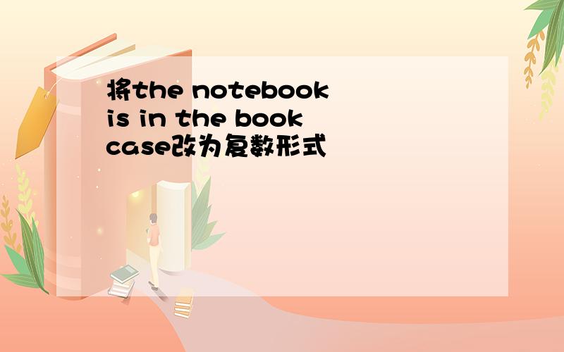 将the notebook is in the bookcase改为复数形式