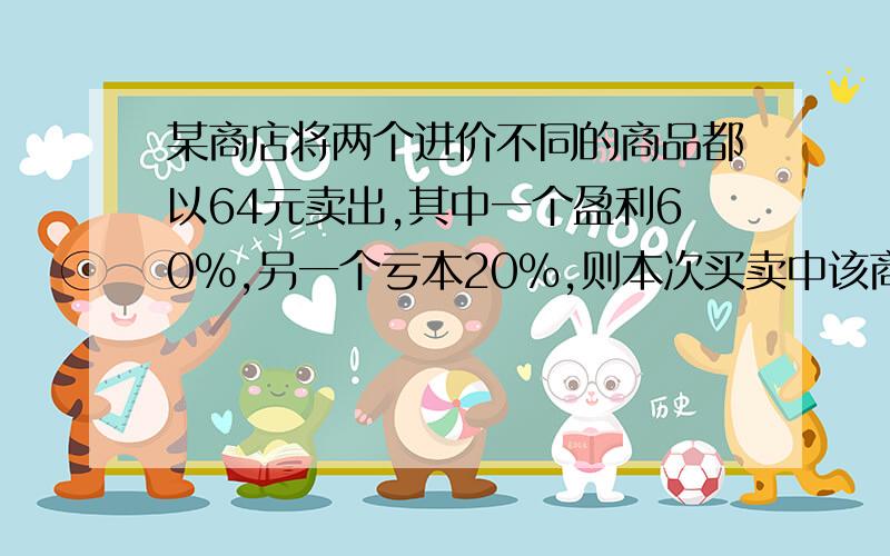 某商店将两个进价不同的商品都以64元卖出,其中一个盈利60%,另一个亏本20%,则本次买卖中该商品