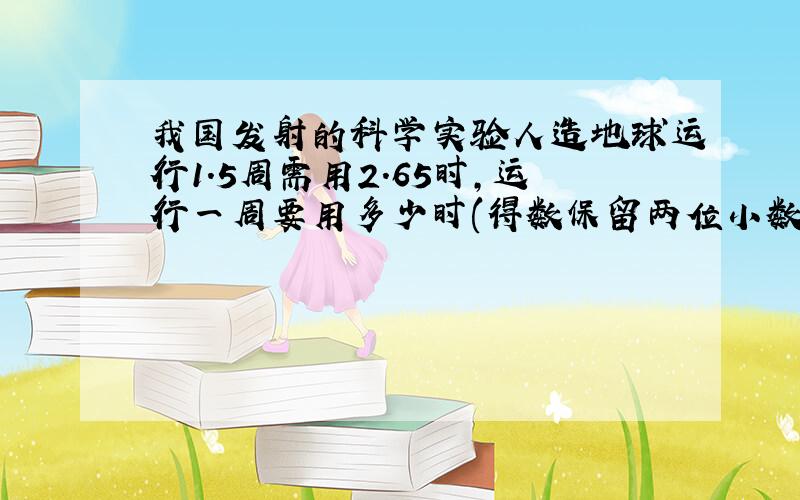 我国发射的科学实验人造地球运行1.5周需用2.65时,运行一周要用多少时(得数保留两位小数)要解题思路详细点