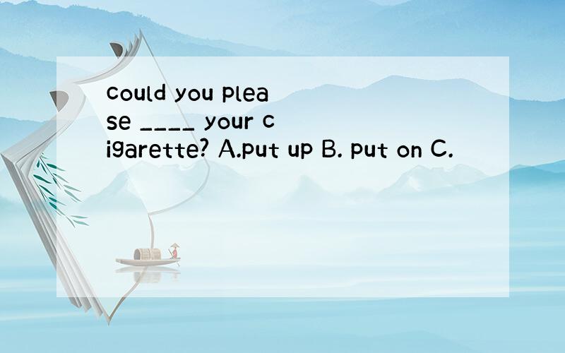 could you please ____ your cigarette? A.put up B. put on C.