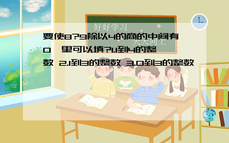 要使8?9除以4的商的中间有0,里可以填?1.1到4的整数 2.1到3的整数 3.0到3的整数