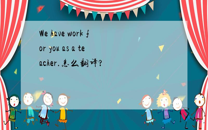 We have work for you as a teacher.怎么翻译?