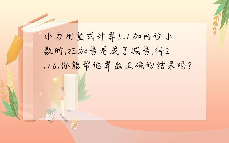 小力用竖式计算5.1加两位小数时,把加号看成了减号,得2.76.你能帮他算出正确的结果吗?