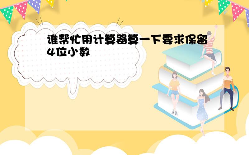 谁帮忙用计算器算一下要求保留4位小数