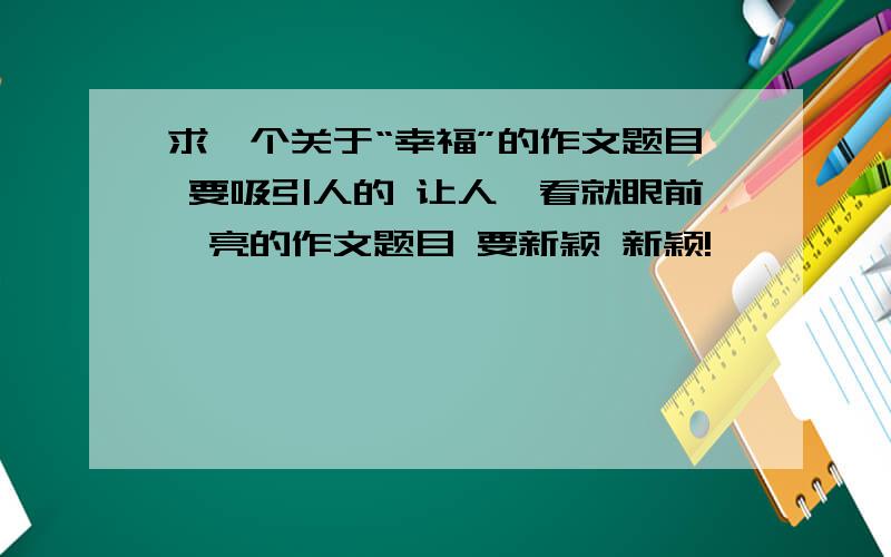 求一个关于“幸福”的作文题目 要吸引人的 让人一看就眼前一亮的作文题目 要新颖 新颖!