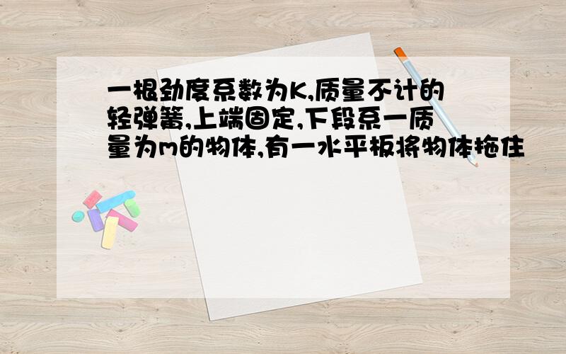 一根劲度系数为K,质量不计的轻弹簧,上端固定,下段系一质量为m的物体,有一水平板将物体拖住