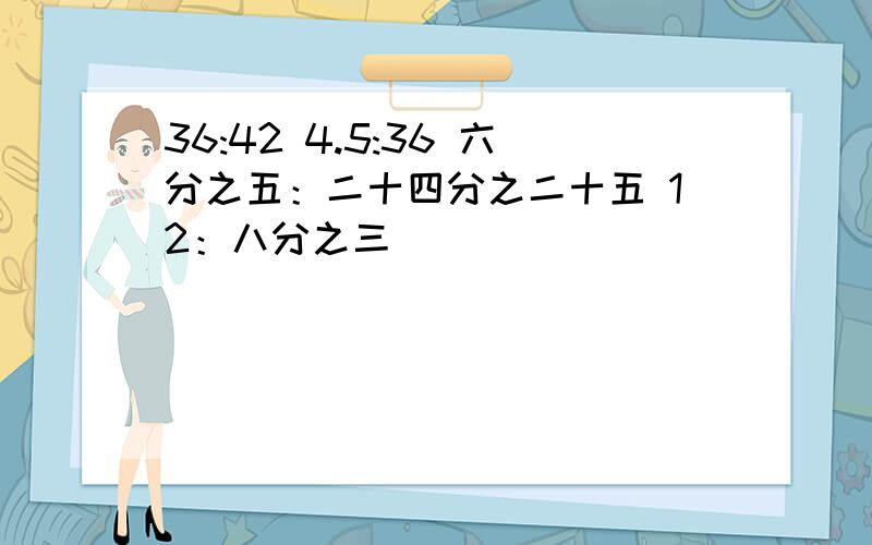 36:42 4.5:36 六分之五：二十四分之二十五 12：八分之三