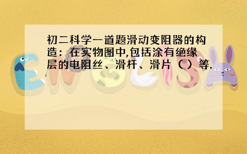 初二科学一道题滑动变阻器的构造：在实物图中,包括涂有绝缘层的电阻丝、滑杆、滑片（ ）等.