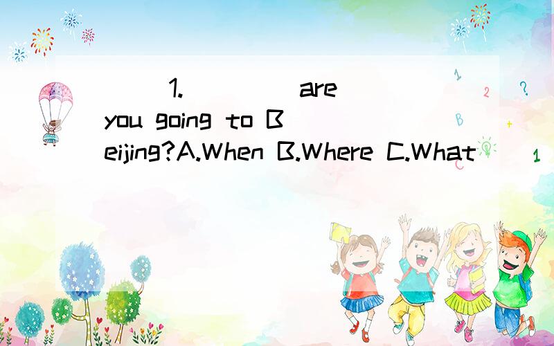 ( )1.____ are you going to Beijing?A.When B.Where C.What