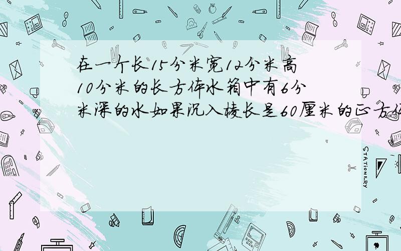 在一个长15分米宽12分米高10分米的长方体水箱中有6分米深的水如果沉入棱长是60厘米的正方体铁块现在水箱中