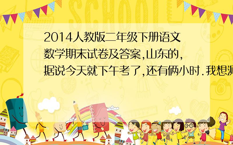 2014人教版二年级下册语文数学期末试卷及答案,山东的,据说今天就下午考了,还有俩小时.我想测试我弟弟一下,