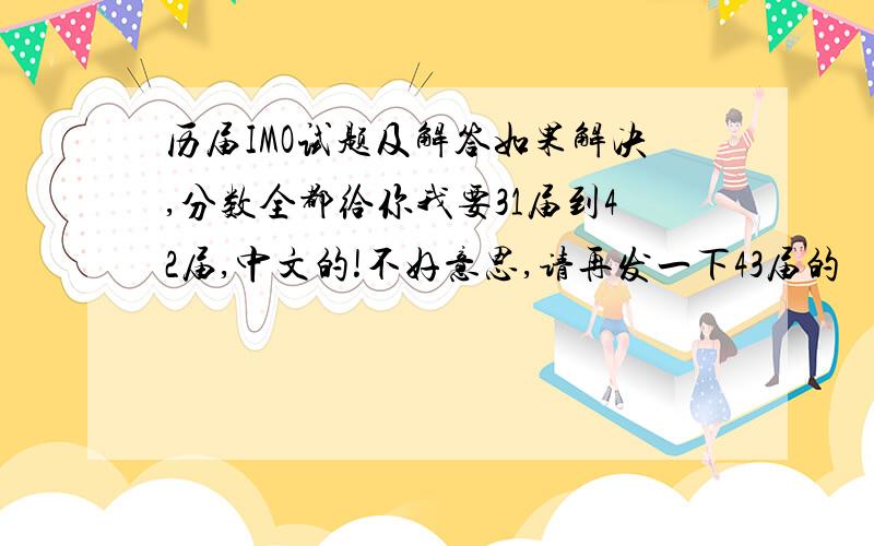 历届IMO试题及解答如果解决,分数全都给你我要31届到42届,中文的!不好意思,请再发一下43届的