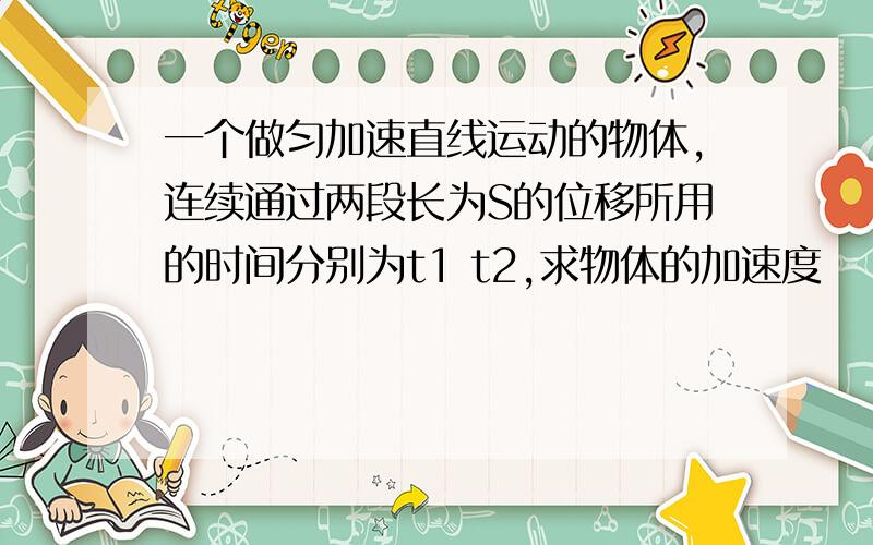 一个做匀加速直线运动的物体,连续通过两段长为S的位移所用的时间分别为t1 t2,求物体的加速度