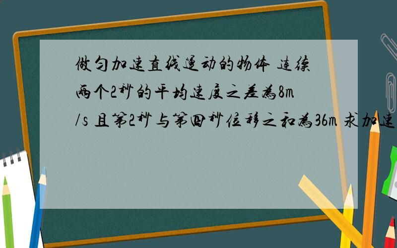 做匀加速直线运动的物体 连续两个2秒的平均速度之差为8m/s 且第2秒与第四秒位移之和为36m 求加速度和初速