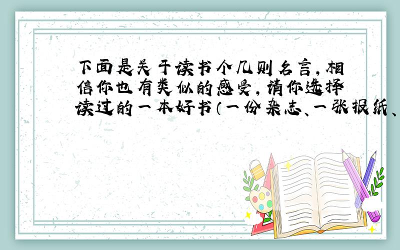 下面是关于读书个几则名言,相信你也有类似的感受,请你选择读过的一本好书（一份杂志、一张报纸、一篇文章）谈谈你心得体会和感