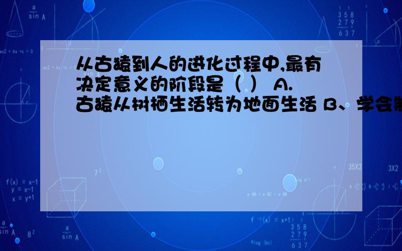 从古猿到人的进化过程中,最有决定意义的阶段是（ ） A.古猿从树栖生活转为地面生活 B、学会制造和使用工