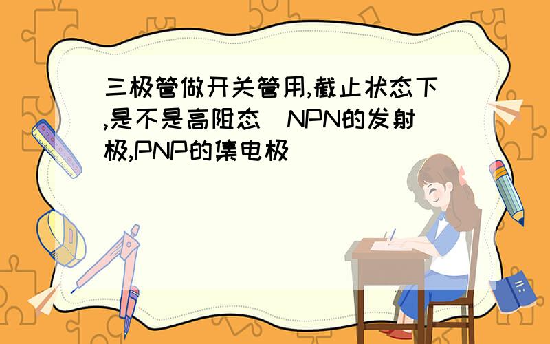 三极管做开关管用,截止状态下,是不是高阻态（NPN的发射极,PNP的集电极）