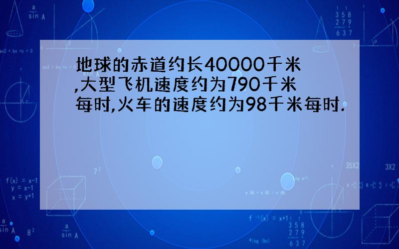 地球的赤道约长40000千米,大型飞机速度约为790千米每时,火车的速度约为98千米每时.