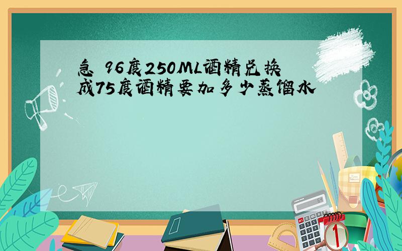 急 96度250ML酒精兑换成75度酒精要加多少蒸馏水