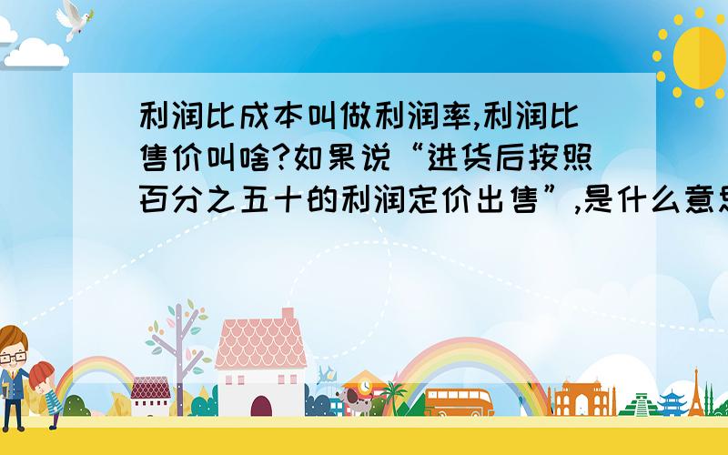 利润比成本叫做利润率,利润比售价叫啥?如果说“进货后按照百分之五十的利润定价出售”,是什么意思?谢谢