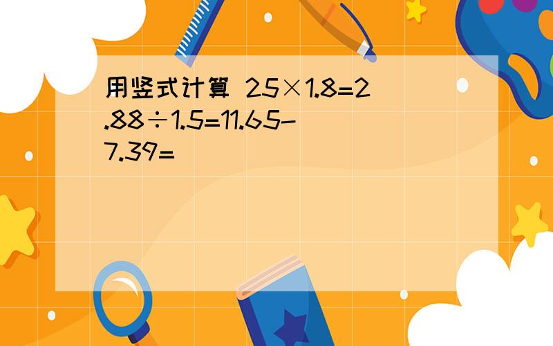 用竖式计算 25×1.8=2.88÷1.5=11.65-7.39=