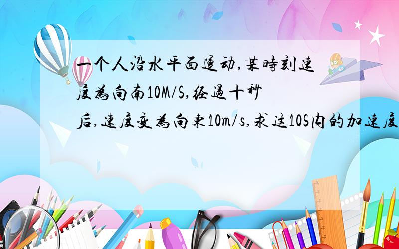 一个人沿水平面运动,某时刻速度为向南10M/S,经过十秒后,速度变为向东10m/s,求这10S内的加速度...