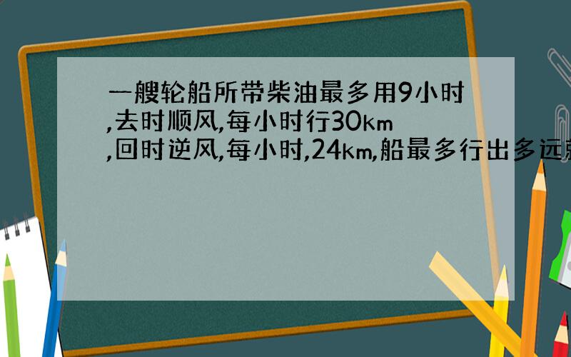 一艘轮船所带柴油最多用9小时,去时顺风,每小时行30km,回时逆风,每小时,24km,船最多行出多远就应往回