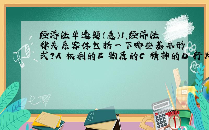 经济法单选题（急）1、经济法律关系客体包括一下哪些基本形式?A 权利的B 物质的C 精神的D 行为的 E义务的2、以下属