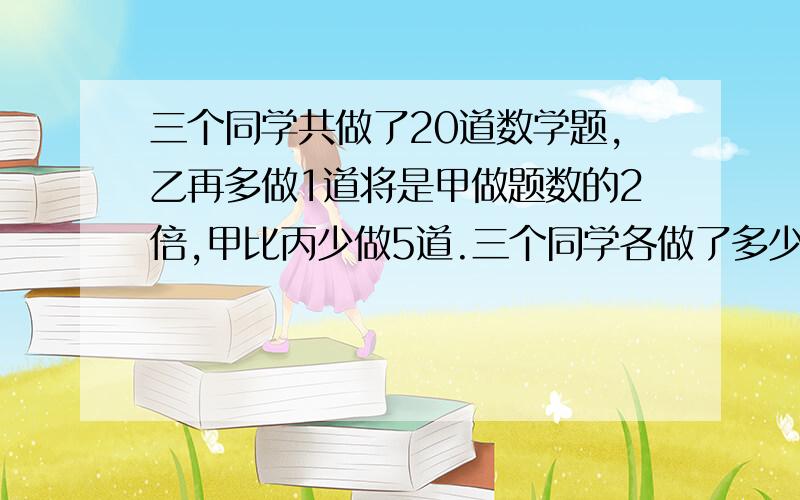 三个同学共做了20道数学题,乙再多做1道将是甲做题数的2倍,甲比丙少做5道.三个同学各做了多少到数学题?