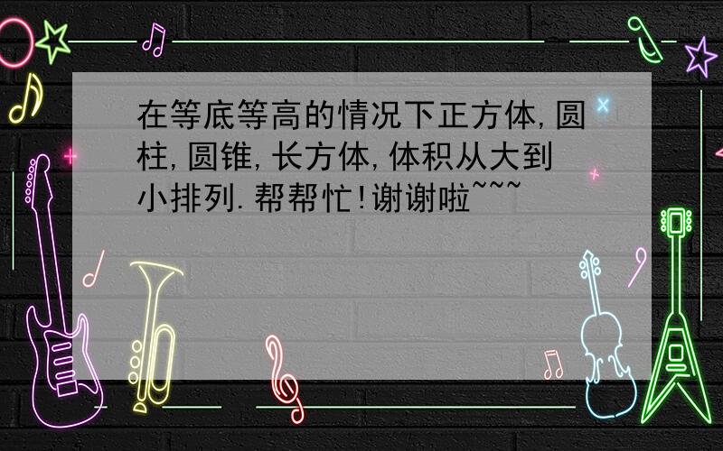 在等底等高的情况下正方体,圆柱,圆锥,长方体,体积从大到小排列.帮帮忙!谢谢啦~~~