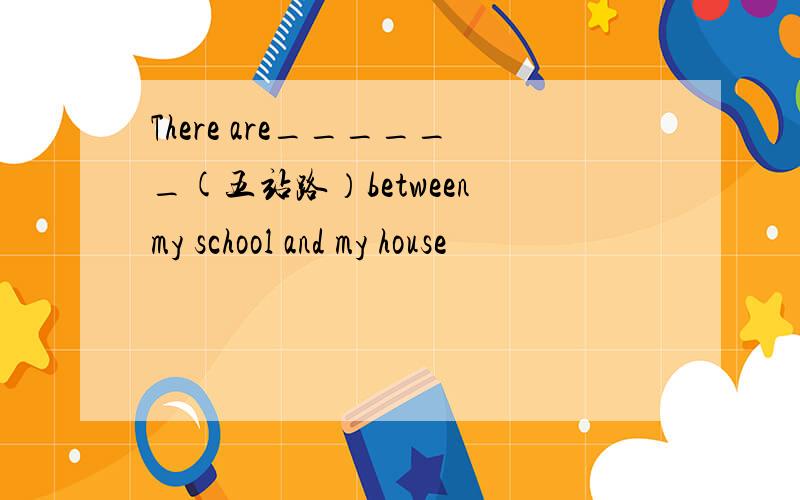 There are______(五站路）between my school and my house