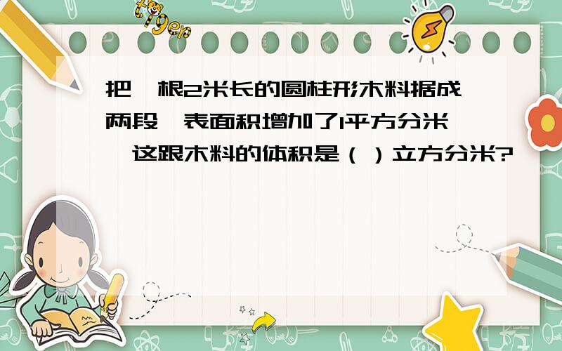 把一根2米长的圆柱形木料据成两段,表面积增加了1平方分米,这跟木料的体积是（）立方分米?