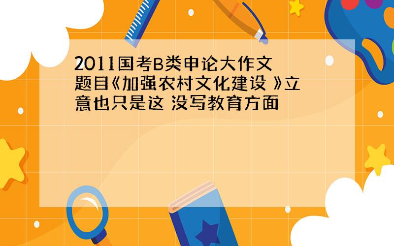 2011国考B类申论大作文 题目《加强农村文化建设 》立意也只是这 没写教育方面