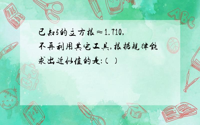 已知5的立方根≈1.710,不再利用其它工具,根据规律能求出近似值的是：（）