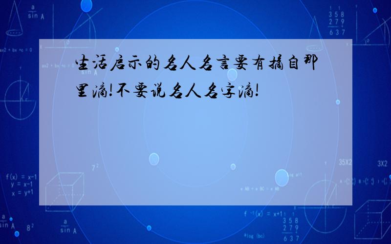 生活启示的名人名言要有摘自那里滴!不要说名人名字滴!