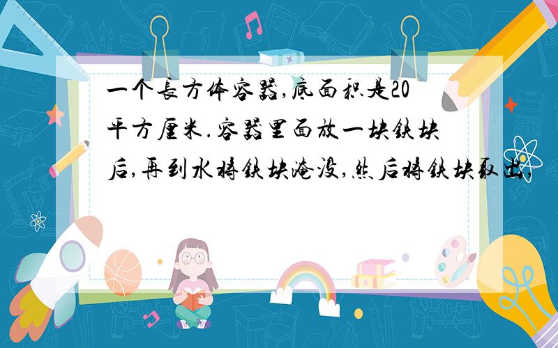 一个长方体容器,底面积是20平方厘米.容器里面放一块铁块后,再到水将铁块淹没,然后将铁块取出,