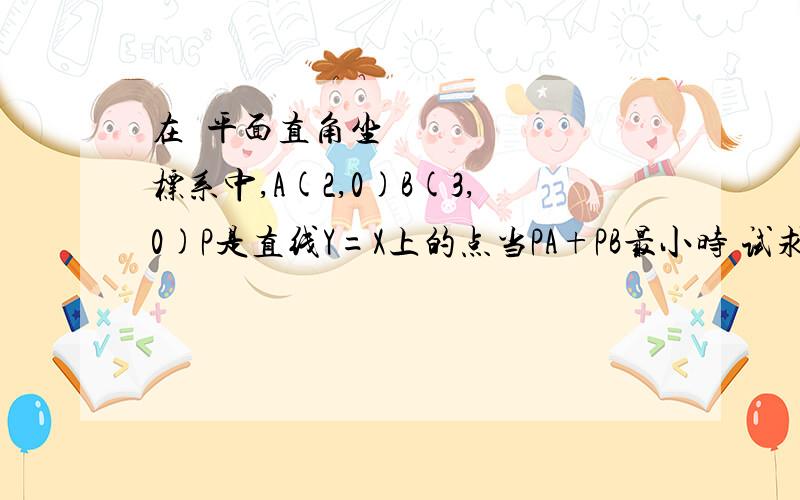 在﻿平面直角坐标系中,A(2,0)B(3,0)P是直线Y=X上的点当PA+PB最小时 试求P点的坐标